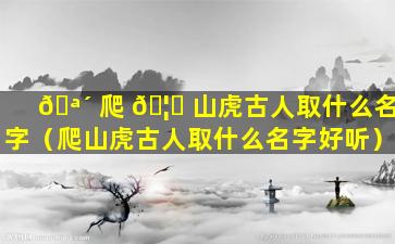 🪴 爬 🦋 山虎古人取什么名字（爬山虎古人取什么名字好听）